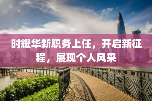 时耀华新职务上任，开启新征程，展现个人风采