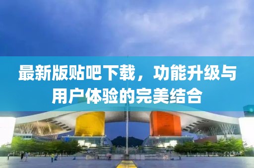 最新版贴吧下载，功能升级与用户体验的完美结合