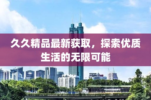 久久精品最新获取，探索优质生活的无限可能