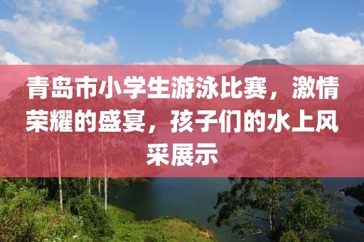 青岛市小学生游泳比赛，激情荣耀的盛宴，孩子们的水上风采展示