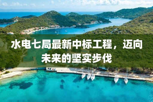 水电七局最新中标工程，迈向未来的坚实步伐