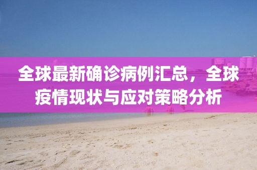 全球最新确诊病例汇总，全球疫情现状与应对策略分析