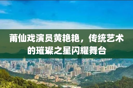 莆仙戏演员黄艳艳，传统艺术的璀璨之星闪耀舞台