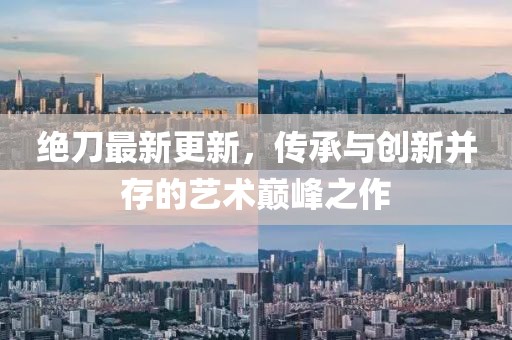 绝刀最新更新，传承与创新并存的艺术巅峰之作