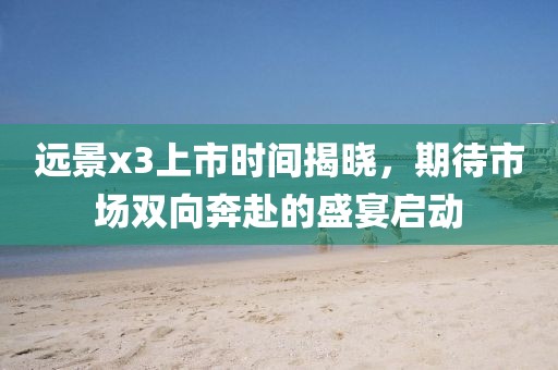 远景x3上市时间揭晓，期待市场双向奔赴的盛宴启动