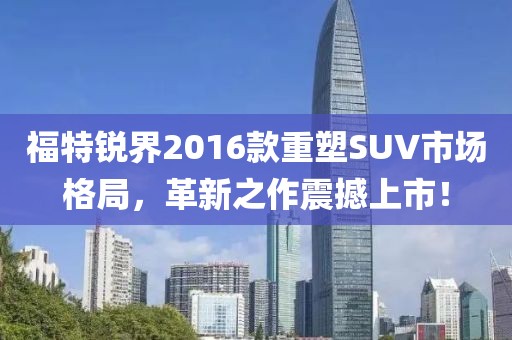 福特锐界2016款重塑SUV市场格局，革新之作震撼上市！