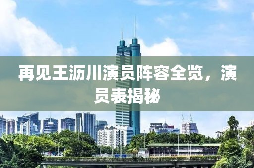 再见王沥川演员阵容全览，演员表揭秘