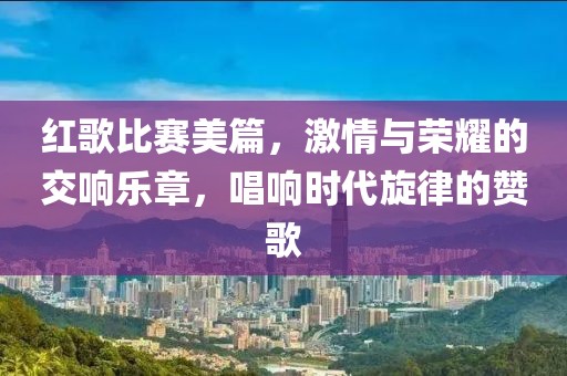 红歌比赛美篇，激情与荣耀的交响乐章，唱响时代旋律的赞歌