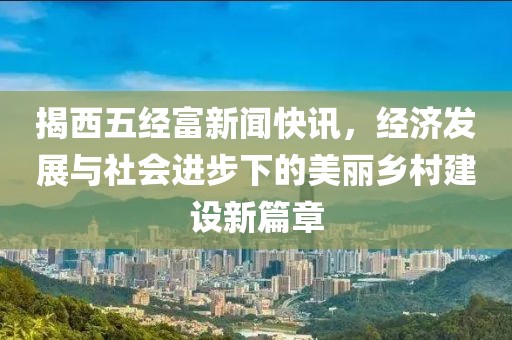 揭西五经富新闻快讯，经济发展与社会进步下的美丽乡村建设新篇章
