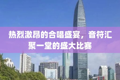 热烈激昂的合唱盛宴，音符汇聚一堂的盛大比赛