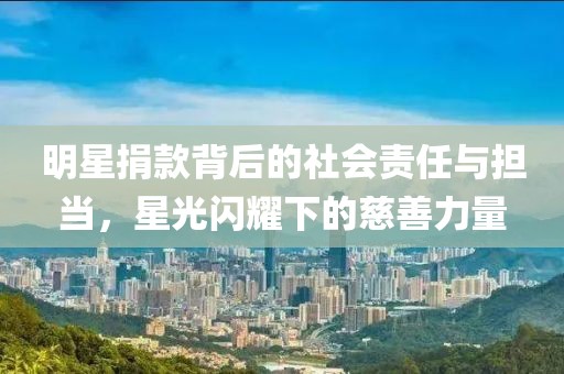 明星捐款背后的社会责任与担当，星光闪耀下的慈善力量