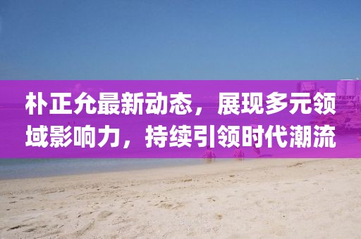 朴正允最新动态，展现多元领域影响力，持续引领时代潮流