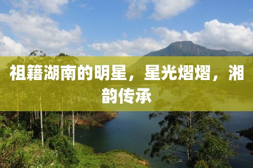 祖籍湖南的明星，星光熠熠，湘韵传承