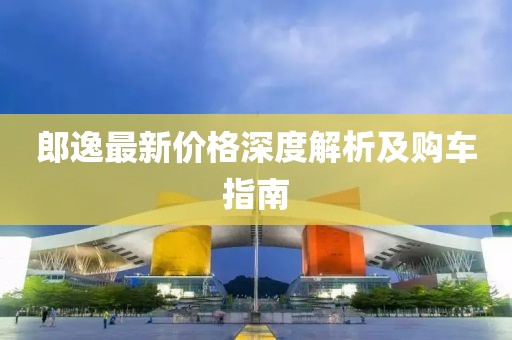 郎逸最新价格深度解析及购车指南
