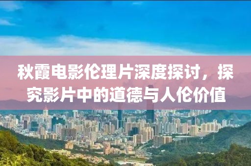 秋霞电影伦理片深度探讨，探究影片中的道德与人伦价值