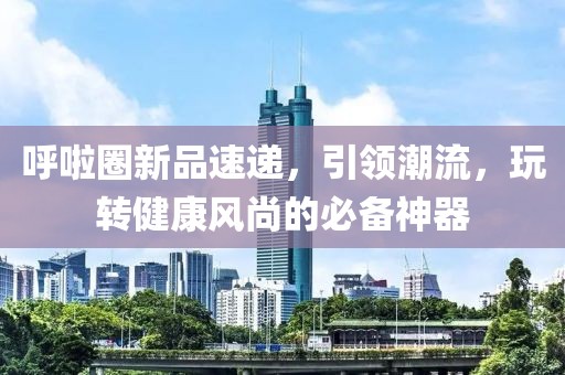 呼啦圈新品速递，引领潮流，玩转健康风尚的必备神器