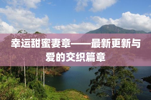 幸运甜蜜妻章——最新更新与爱的交织篇章