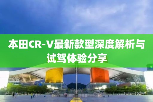 本田CR-V最新款型深度解析与试驾体验分享