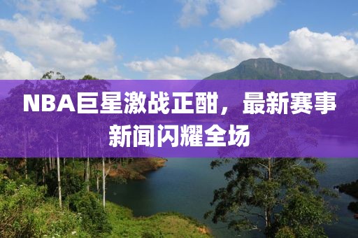 NBA巨星激战正酣，最新赛事新闻闪耀全场