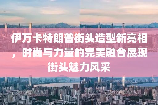 伊万卡特朗普街头造型新亮相，时尚与力量的完美融合展现街头魅力风采