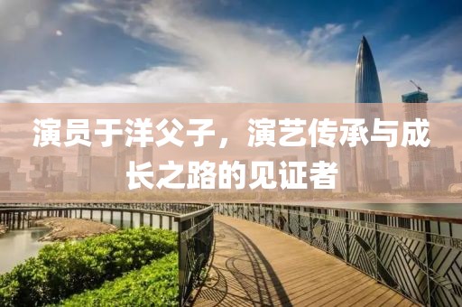 演员于洋父子，演艺传承与成长之路的见证者