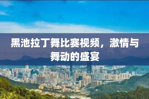 黑池拉丁舞比赛视频，激情与舞动的盛宴