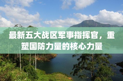 最新五大战区军事指挥官，重塑国防力量的核心力量