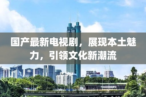 国产最新电视剧，展现本土魅力，引领文化新潮流