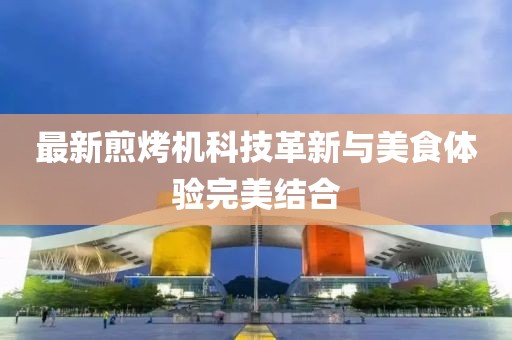 最新煎烤机科技革新与美食体验完美结合