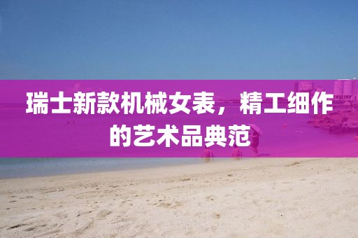 瑞士新款机械女表，精工细作的艺术品典范