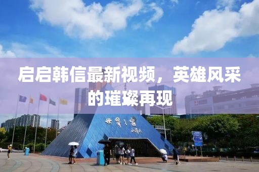 启启韩信最新视频，英雄风采的璀璨再现
