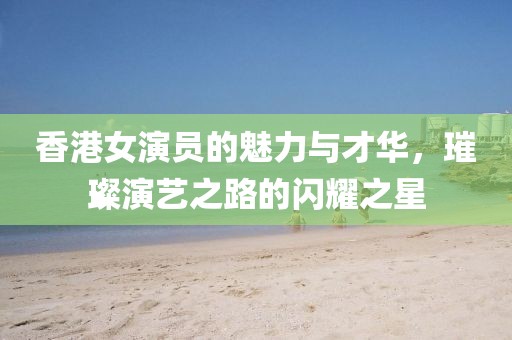 香港女演员的魅力与才华，璀璨演艺之路的闪耀之星