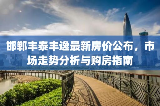 邯郸丰泰丰逸最新房价公布，市场走势分析与购房指南