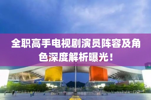 全职高手电视剧演员阵容及角色深度解析曝光！