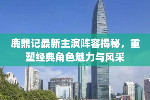 鹿鼎记最新主演阵容揭秘，重塑经典角色魅力与风采