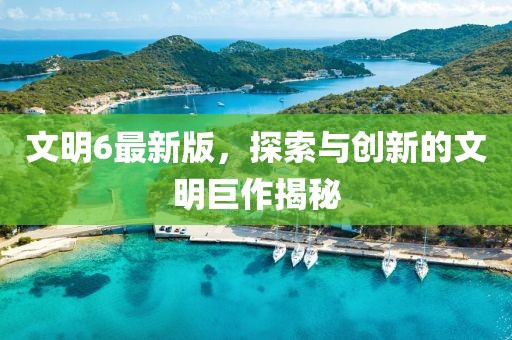 文明6最新版，探索与创新的文明巨作揭秘