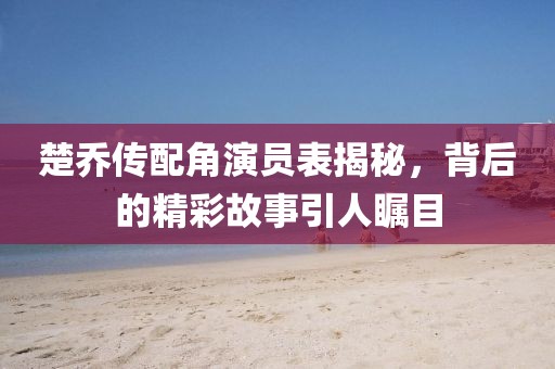 楚乔传配角演员表揭秘，背后的精彩故事引人瞩目