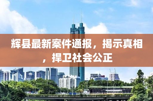 辉县最新案件通报，揭示真相，捍卫社会公正