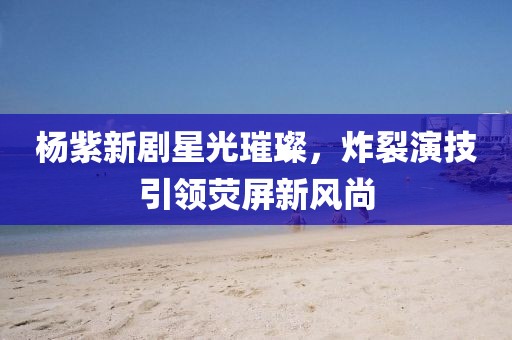 杨紫新剧星光璀璨，炸裂演技引领荧屏新风尚