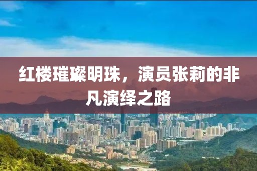 红楼璀璨明珠，演员张莉的非凡演绎之路