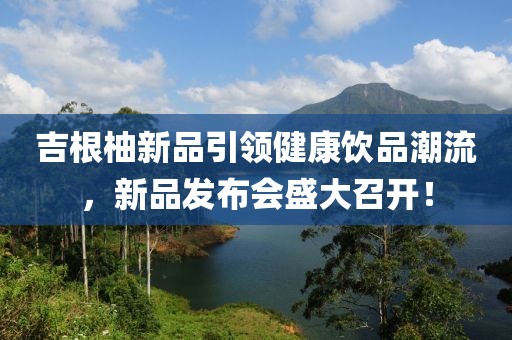 吉根柚新品引领健康饮品潮流，新品发布会盛大召开！