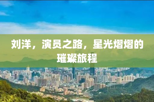 刘洋，演员之路，星光熠熠的璀璨旅程