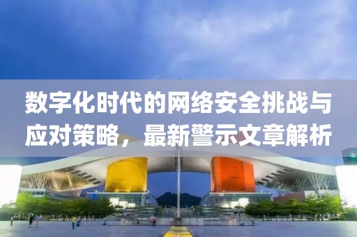 数字化时代的网络安全挑战与应对策略，最新警示文章解析