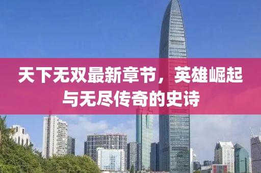 天下无双最新章节，英雄崛起与无尽传奇的史诗