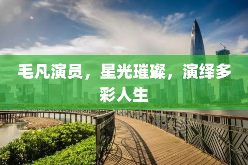 毛凡演员，星光璀璨，演绎多彩人生