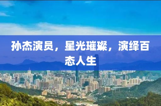 孙杰演员，星光璀璨，演绎百态人生