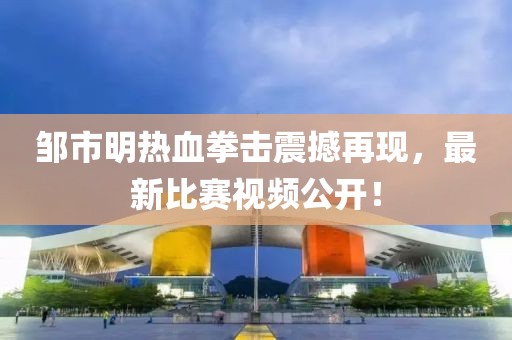 邹市明热血拳击震撼再现，最新比赛视频公开！