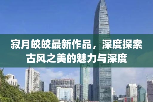 寂月皎皎最新作品，深度探索古风之美的魅力与深度