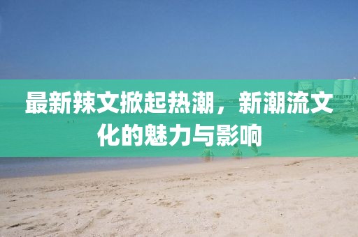 最新辣文掀起热潮，新潮流文化的魅力与影响