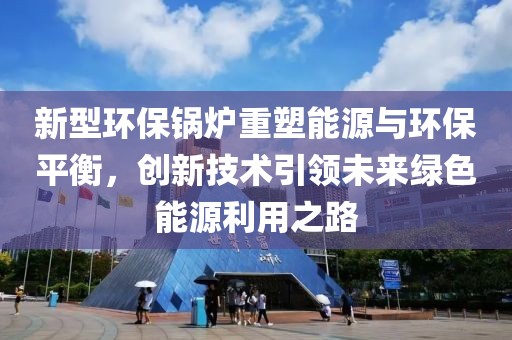 新型环保锅炉重塑能源与环保平衡，创新技术引领未来绿色能源利用之路